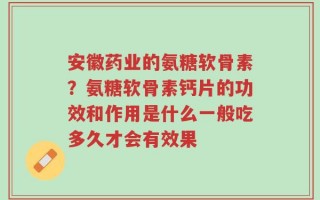 安徽药业的氨糖软骨素？氨糖软骨素钙片的功效和作用是什么一般吃多久才会有效果