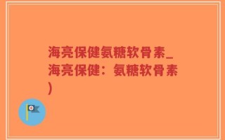 海亮保健氨糖软骨素_海亮保健：氨糖软骨素)