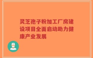 灵芝孢子粉加工厂房建设项目全面启动助力健康产业发展