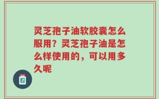 灵芝孢子油软胶囊怎么服用？灵芝孢子油是怎么样使用的，可以用多久呢