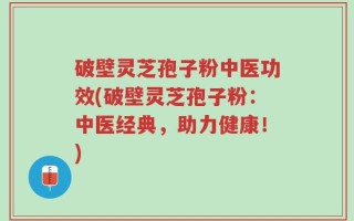 破壁灵芝孢子粉中医功效(破壁灵芝孢子粉：中医经典，助力健康！)