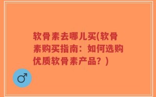 软骨素去哪儿买(软骨素购买指南：如何选购优质软骨素产品？)