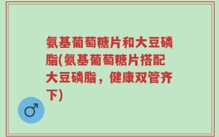 氨基葡萄糖片和大豆磷脂(氨基葡萄糖片搭配大豆磷脂，健康双管齐下)