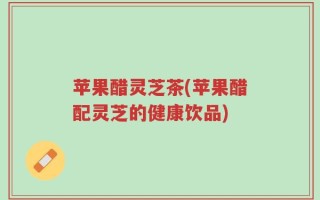 苹果醋灵芝茶(苹果醋配灵芝的健康饮品)