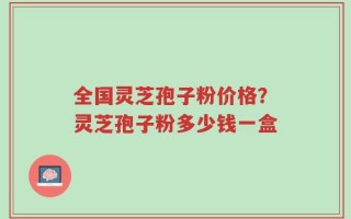 全国灵芝孢子粉价格？灵芝孢子粉多少钱一盒