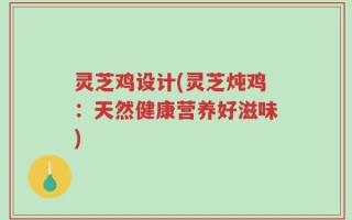灵芝鸡设计(灵芝炖鸡：天然健康营养好滋味)