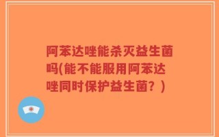 阿苯达唑能杀灭益生菌吗(能不能服用阿苯达唑同时保护益生菌？)