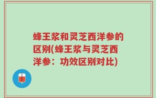 蜂王浆和灵芝西洋参的区别(蜂王浆与灵芝西洋参：功效区别对比)