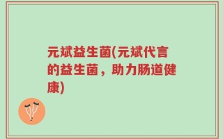 元斌益生菌(元斌代言的益生菌，助力肠道健康)