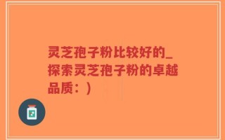 灵芝孢子粉比较好的_探索灵芝孢子粉的卓越品质：)