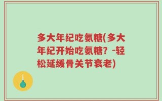 多大年纪吃氨糖(多大年纪开始吃氨糖？-轻松延缓骨关节衰老)
