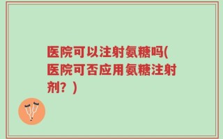 医院可以注射氨糖吗(医院可否应用氨糖注射剂？)