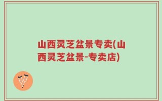 山西灵芝盆景专卖(山西灵芝盆景-专卖店)