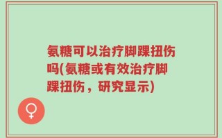 氨糖可以治疗脚踝扭伤吗(氨糖或有效治疗脚踝扭伤，研究显示)