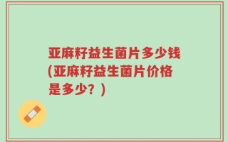 亚麻籽益生菌片多少钱(亚麻籽益生菌片价格是多少？)