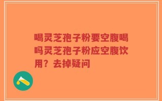 喝灵芝孢子粉要空腹喝吗灵芝孢子粉应空腹饮用？去掉疑问