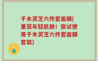 千木灵芝六件套面膜(重获年轻肌肤！尝试使用千木灵芝六件套面膜套装)