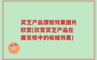 灵芝产品摆柜效果图片欣赏(欣赏灵芝产品在展览柜中的吸睛效果)