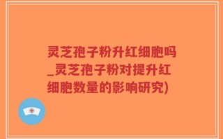 灵芝孢子粉升红细胞吗_灵芝孢子粉对提升红细胞数量的影响研究)
