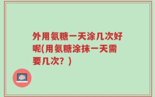外用氨糖一天涂几次好呢(用氨糖涂抹一天需要几次？)