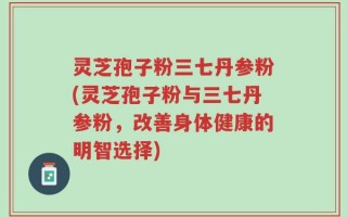 灵芝孢子粉三七丹参粉(灵芝孢子粉与三七丹参粉，改善身体健康的明智选择)