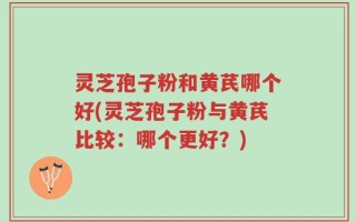 灵芝孢子粉和黄芪哪个好(灵芝孢子粉与黄芪比较：哪个更好？)