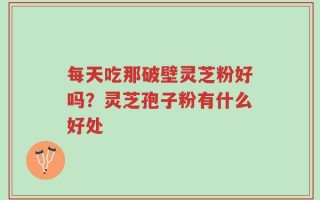 每天吃那破壁灵芝粉好吗？灵芝孢子粉有什么好处