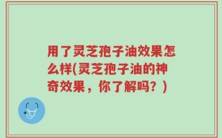 用了灵芝孢子油效果怎么样(灵芝孢子油的神奇效果，你了解吗？)