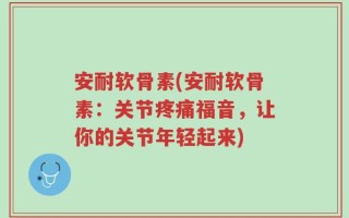 安耐软骨素(安耐软骨素：关节疼痛福音，让你的关节年轻起来)
