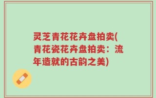 灵芝青花花卉盘拍卖(青花瓷花卉盘拍卖：流年造就的古韵之美)