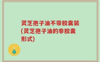 灵芝孢子油不带胶囊装(灵芝孢子油的非胶囊形式)