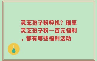 灵芝孢子粉粹机？瑞草灵芝孢子粉一百元福利，都有哪些福利活动