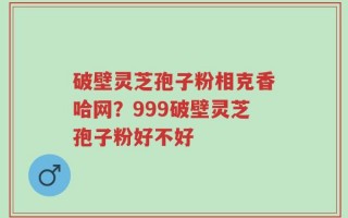 破壁灵芝孢子粉相克香哈网？999破壁灵芝孢子粉好不好