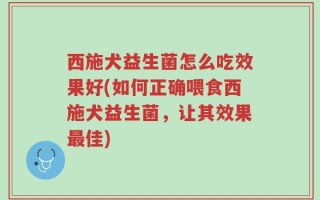 西施犬益生菌怎么吃效果好(如何正确喂食西施犬益生菌，让其效果最佳)