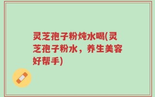 灵芝孢子粉炖水喝(灵芝孢子粉水，养生美容好帮手)