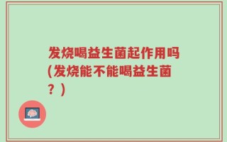 发烧喝益生菌起作用吗(发烧能不能喝益生菌？)