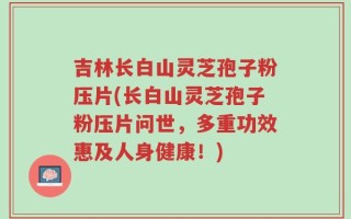 吉林长白山灵芝孢子粉压片(长白山灵芝孢子粉压片问世，多重功效惠及人身健康！)