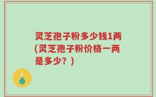 灵芝孢子粉多少钱1两(灵芝孢子粉价格一两是多少？)