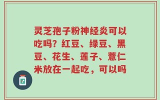 灵芝孢子粉神经炎可以吃吗？红豆、绿豆、黑豆、花生、莲子、薏仁米放在一起吃，可以吗