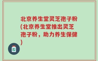 北京养生堂灵芝孢子粉(北京养生堂推出灵芝孢子粉，助力养生保健)