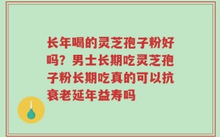 长年喝的灵芝孢子粉好吗？男士长期吃灵芝孢子粉长期吃真的可以抗衰老延年益寿吗