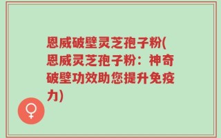恩威破壁灵芝孢子粉(恩威灵芝孢子粉：神奇破壁功效助您提升免疫力)