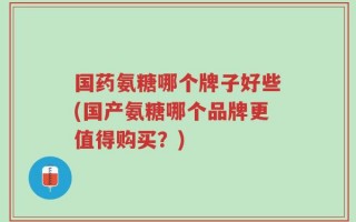 国药氨糖哪个牌子好些(国产氨糖哪个品牌更值得购买？)