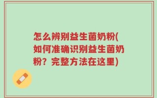 怎么辨别益生菌奶粉(如何准确识别益生菌奶粉？完整方法在这里)