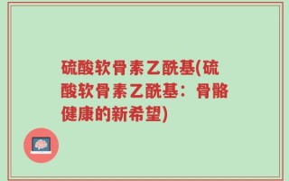 硫酸软骨素乙酰基(硫酸软骨素乙酰基：骨骼健康的新希望)