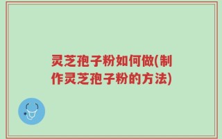 灵芝孢子粉如何做(制作灵芝孢子粉的方法)
