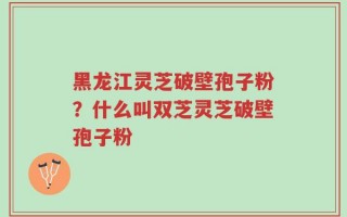 黑龙江灵芝破壁孢子粉？什么叫双芝灵芝破壁孢子粉