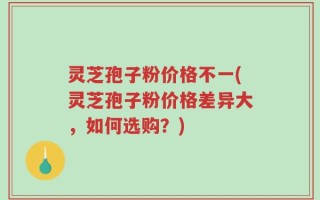 灵芝孢子粉价格不一(灵芝孢子粉价格差异大，如何选购？)