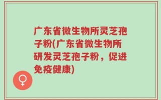 广东省微生物所灵芝孢子粉(广东省微生物所研发灵芝孢子粉，促进免疫健康)
