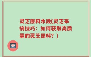 灵芝原料木段(灵芝采摘技巧：如何获取高质量的灵芝原料？)